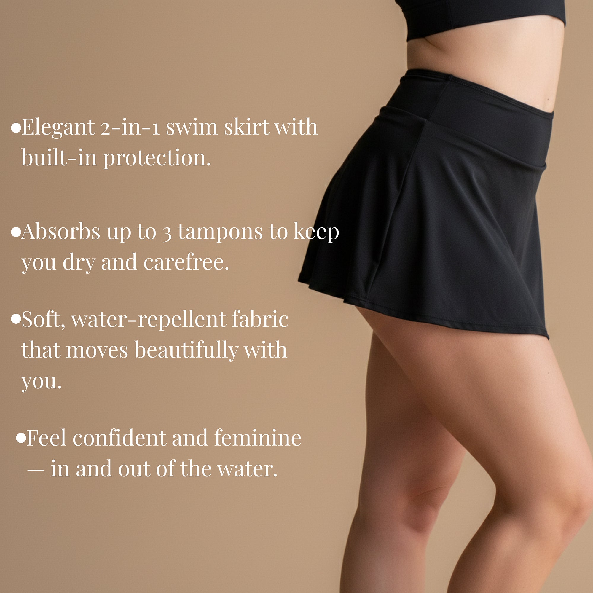 Elegant 2-in-1 swim skirt with built-in protection. Absorbs up to 3 regular tampons for a dry and carefree feeling. Soft, water-repellent fabric moves beautifully with you. Confident and feminine – in and out of the water.